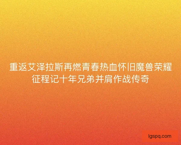 重返艾泽拉斯再燃青春热血怀旧魔兽荣耀征程记十年兄弟并肩作战传奇