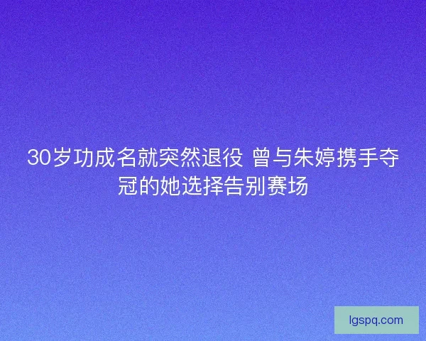 30岁功成名就突然退役 曾与朱婷携手夺冠的她选择告别赛场