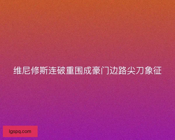 维尼修斯连破重围成豪门边路尖刀象征