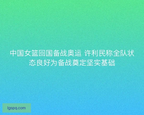 中国女篮回国备战奥运 许利民称全队状态良好为备战奠定坚实基础