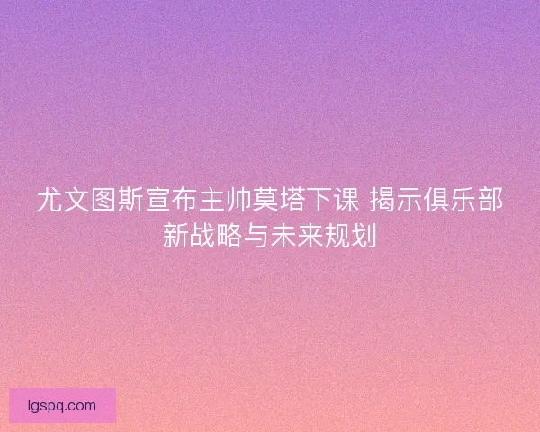 尤文图斯宣布主帅莫塔下课 揭示俱乐部新战略与未来规划
