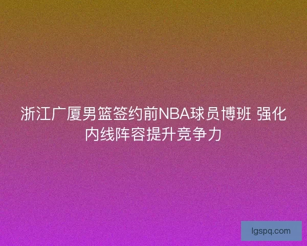 浙江广厦男篮签约前NBA球员博班 强化内线阵容提升竞争力